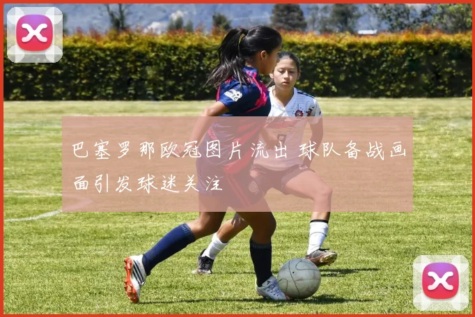 巴塞罗那欧冠图片流出 球队备战画面引发球迷关注