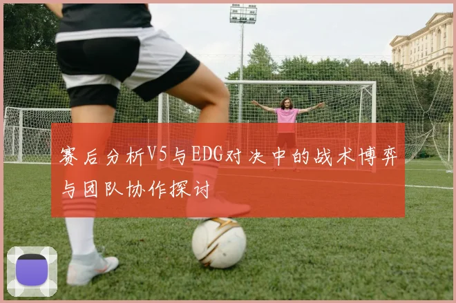 赛后分析V5与EDG对决中的战术博弈与团队协作探讨