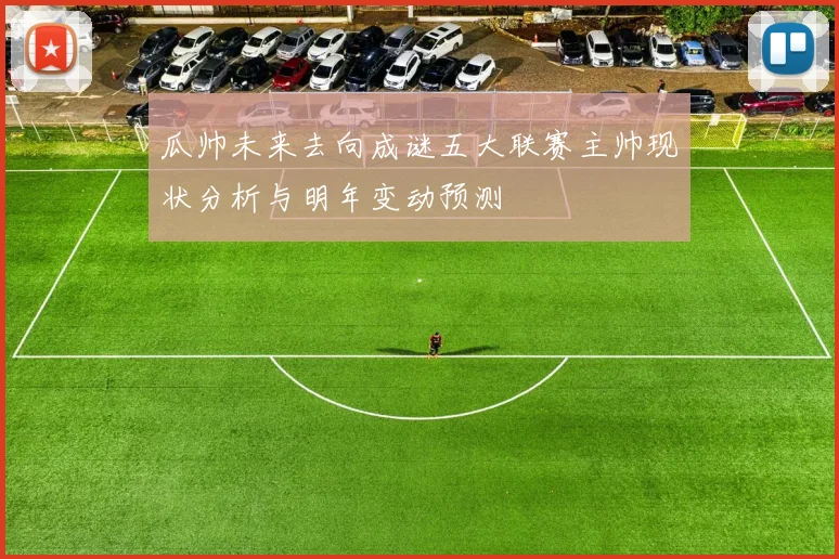 瓜帅未来去向成谜五大联赛主帅现状分析与明年变动预测