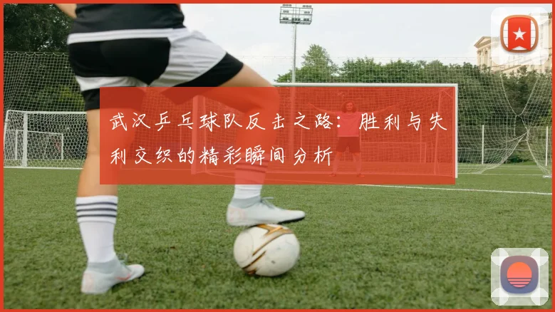 武汉乒乓球队反击之路：胜利与失利交织的精彩瞬间分析