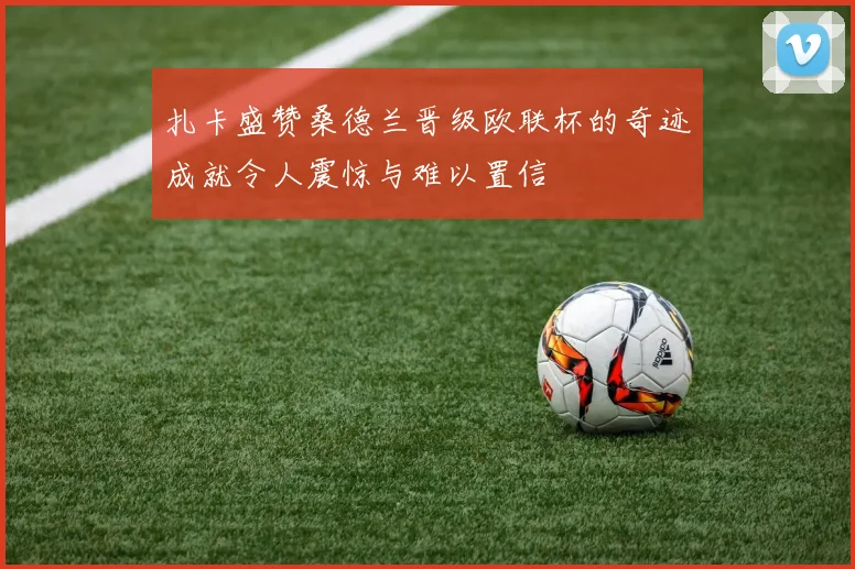 扎卡盛赞桑德兰晋级欧联杯的奇迹成就令人震惊与难以置信